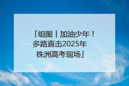 组图丨加油少年！多路直击2025年株洲高考现场